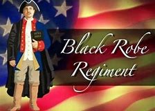 History of The Blake Robe Regiment - The Black Robed Regiment was the name that the British placed on the courageous and patriotic American clergy during the Founding Era (a backhanded reference to the black robes they wore). Significantly, the British blamed the Black Regiment for American Independence, and rightfully so, for modern historians have documented that: